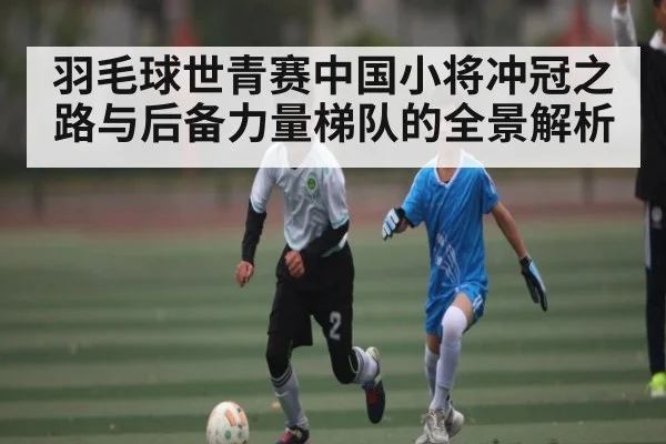 羽毛球世青赛中国小将冲冠之路与后备力量梯队的全景解析 - Kaiyun Sports